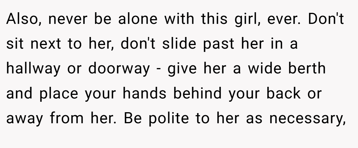 Also, never be alone with this girl, ever. Don't sit next to her, don't slide past her in a hallway or doorway - give her a wide berth and place your hands behind your back or away from her. Be polite to her as necessary,
