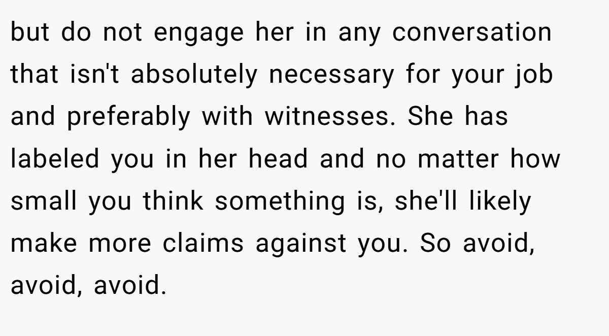 but do not engage her in any conversation that isn't absolutely necessary for your job and preferably with witnesses. She has labeled you in her head and no matter how small you think something is, she'll likely make more claims against you. So avoid, avoid, avoid.