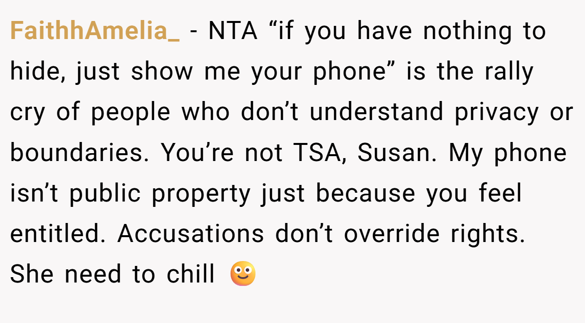FaithhAmelia_ − NTA “if you have nothing to hide, just show me your phone” is the rally cry of people who don’t understand privacy or boundaries. You’re not TSA, Susan. My phone isn’t public property just because you feel entitled. Accusations don’t override rights. She need to chill 🙂