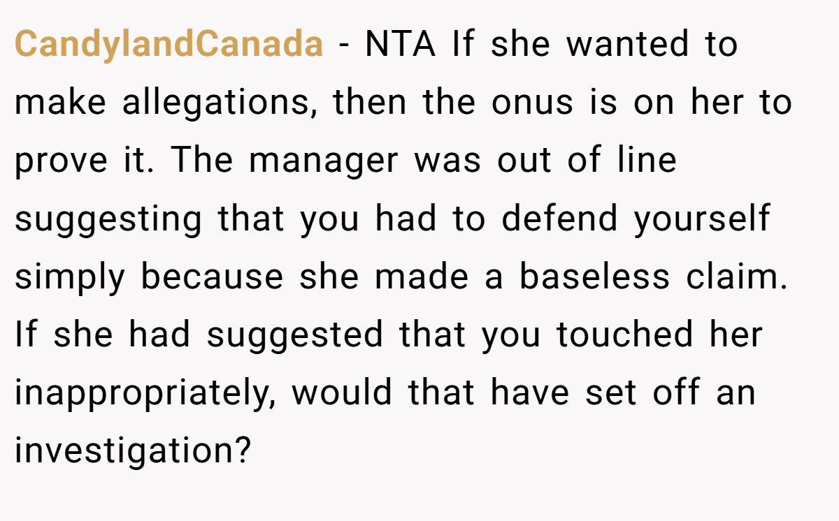 CandylandCanada − NTA If she wanted to make allegations, then the onus is on her to prove it. The manager was out of line suggesting that you had to defend yourself simply because she made a baseless claim. If she had suggested that you touched her inappropriately, would that have set off an investigation?