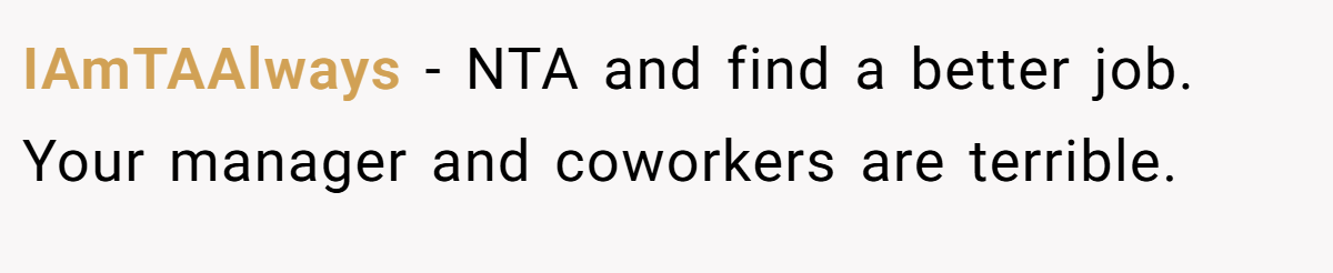 IAmTAAlways − NTA and find a better job. Your manager and coworkers are terrible.