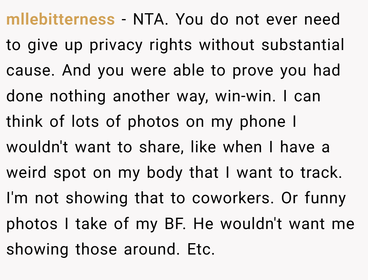 mllebitterness − NTA. You do not ever need to give up privacy rights without substantial cause. And you were able to prove you had done nothing another way, win-win. I can think of lots of photos on my phone I wouldn't want to share, like when I have a weird spot on my body that I want to track. I'm not showing that to coworkers. Or funny photos I take of my BF. He wouldn't want me showing those around. Etc.