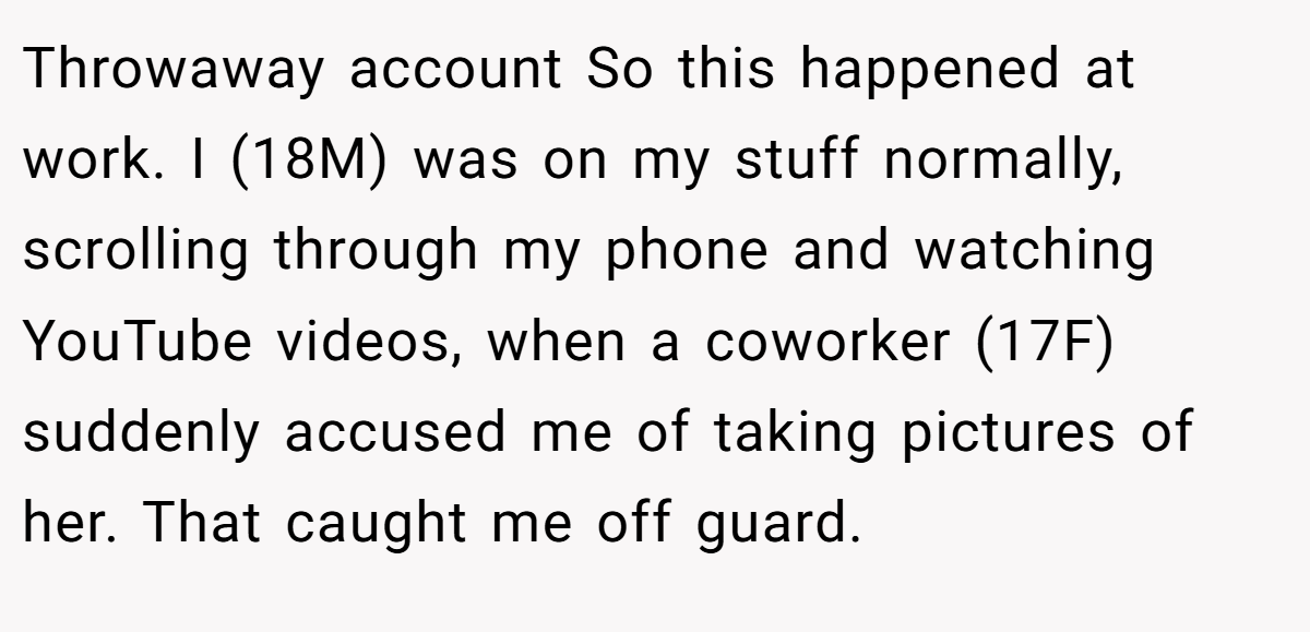 Throwaway account So this happened at work. I (18M) was on my stuff normally, scrolling through my phone and watching YouTube videos, when a coworker (17F) suddenly accused me of taking pictures of her. That caught me off guard.