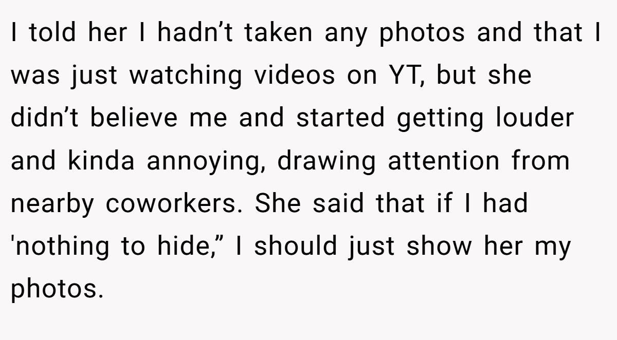 I told her I hadn’t taken any photos and that I was just watching videos on YT, but she didn’t believe me and started getting louder and kinda annoying, drawing attention from nearby coworkers. She said that if I had 'nothing to hide,” I should just show her my photos.