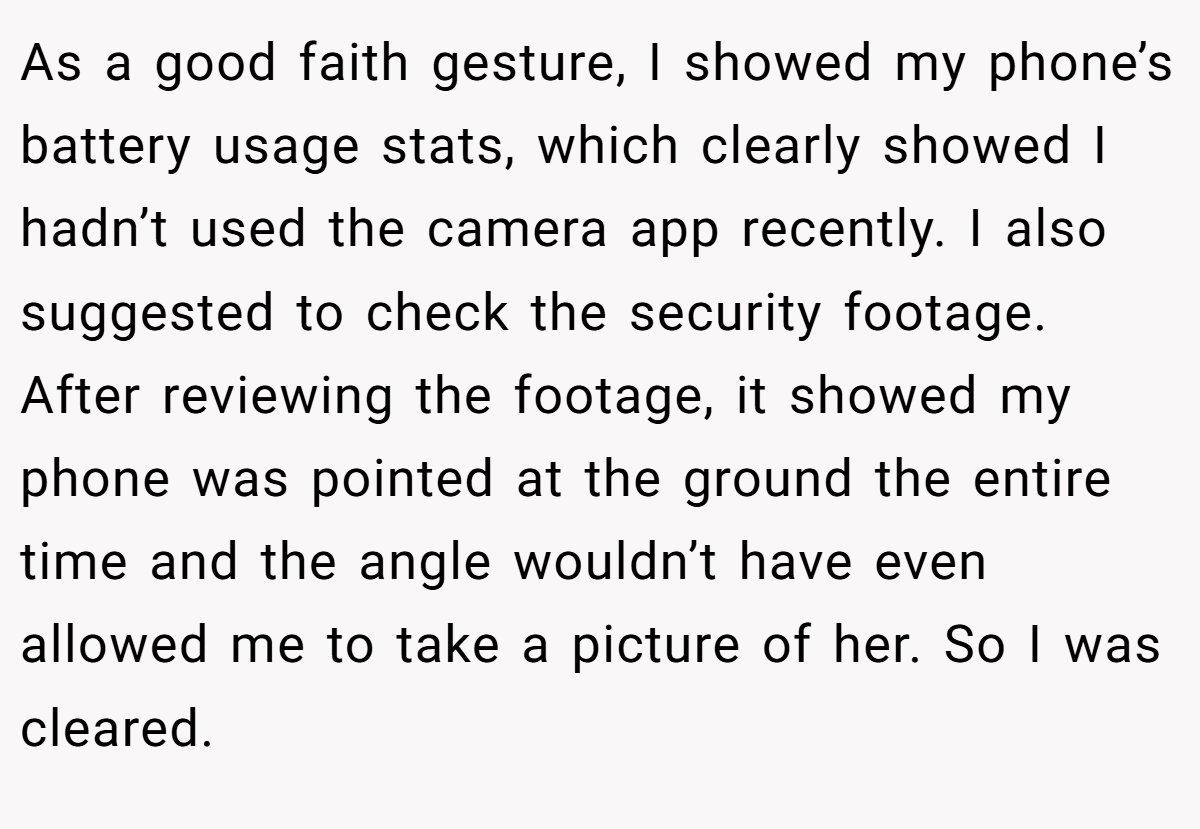 As a good faith gesture, I showed my phone’s battery usage stats, which clearly showed I hadn’t used the camera app recently. I also suggested to check the security footage. After reviewing the footage, it showed my phone was pointed at the ground the entire time and the angle wouldn’t have even allowed me to take a picture of her. So I was cleared.