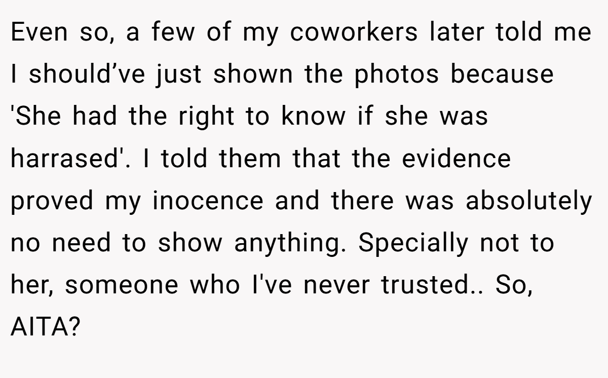 Even so, a few of my coworkers later told me I should’ve just shown the photos because 'She had the right to know if she was harrased'. I told them that the evidence proved my inocence and there was absolutely no need to show anything. Specially not to her, someone who I've never trusted.. So, AITA?