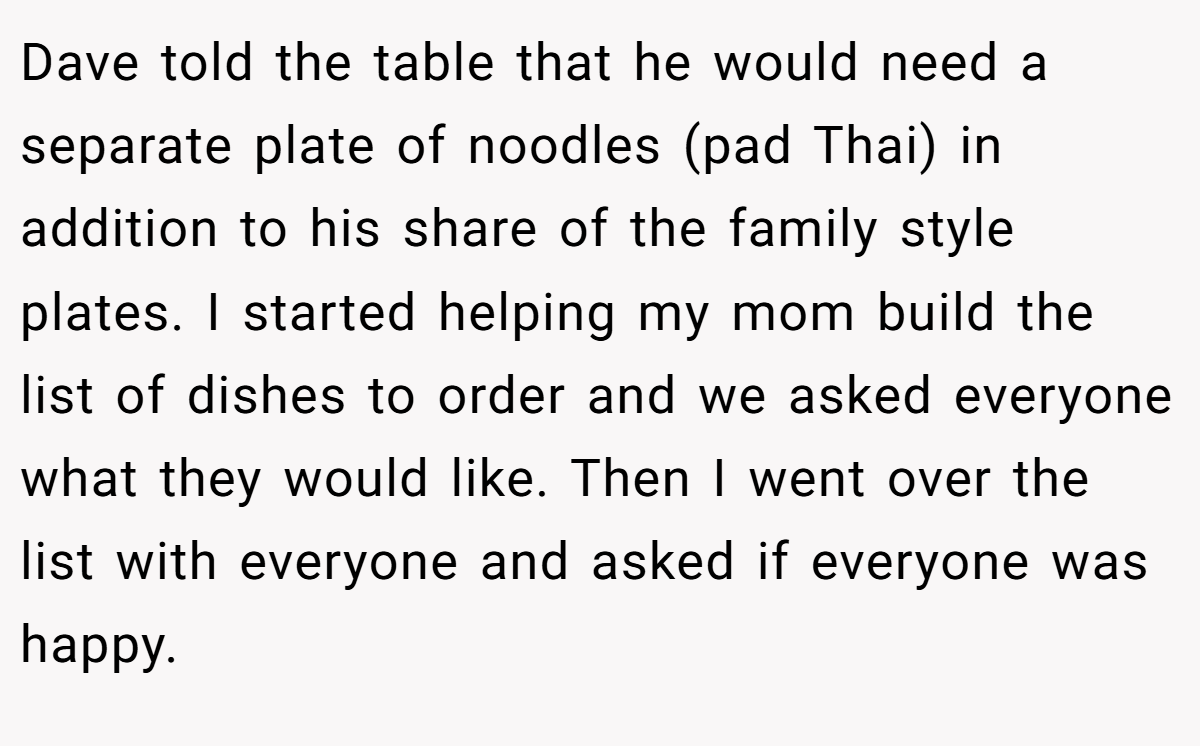 Dave told the table that he would need a separate plate of noodles (pad Thai) in addition to his share of the family style plates. I started helping my mom build the list of dishes to order and we asked everyone what they would like. Then I went over the list with everyone and asked if everyone was happy.