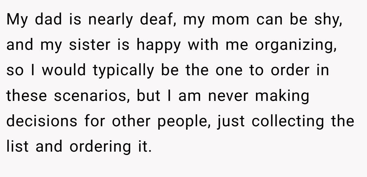 My dad is nearly deaf, my mom can be shy, and my sister is happy with me organizing, so I would typically be the one to order in these scenarios, but I am never making decisions for other people, just collecting the list and ordering it.
