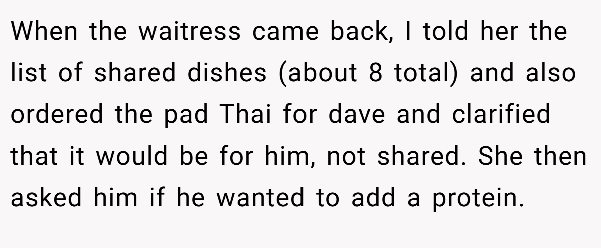When the waitress came back, I told her the list of shared dishes (about 8 total) and also ordered the pad Thai for dave and clarified that it would be for him, not shared. She then asked him if he wanted to add a protein.