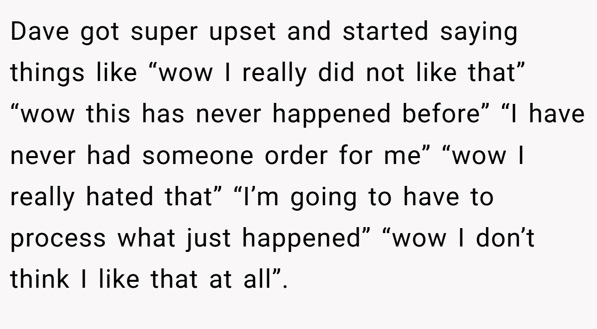 Dave got super upset and started saying things like “wow I really did not like that” “wow this has never happened before” “I have never had someone order for me” “wow I really hated that” “I’m going to have to process what just happened” “wow I don’t think I like that at all”.
