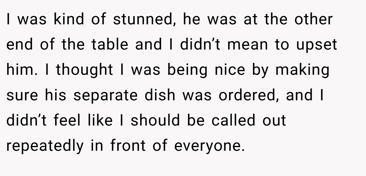 I was kind of stunned, he was at the other end of the table and I didn’t mean to upset him. I thought I was being nice by making sure his separate dish was ordered, and I didn’t feel like I should be called out repeatedly in front of everyone.