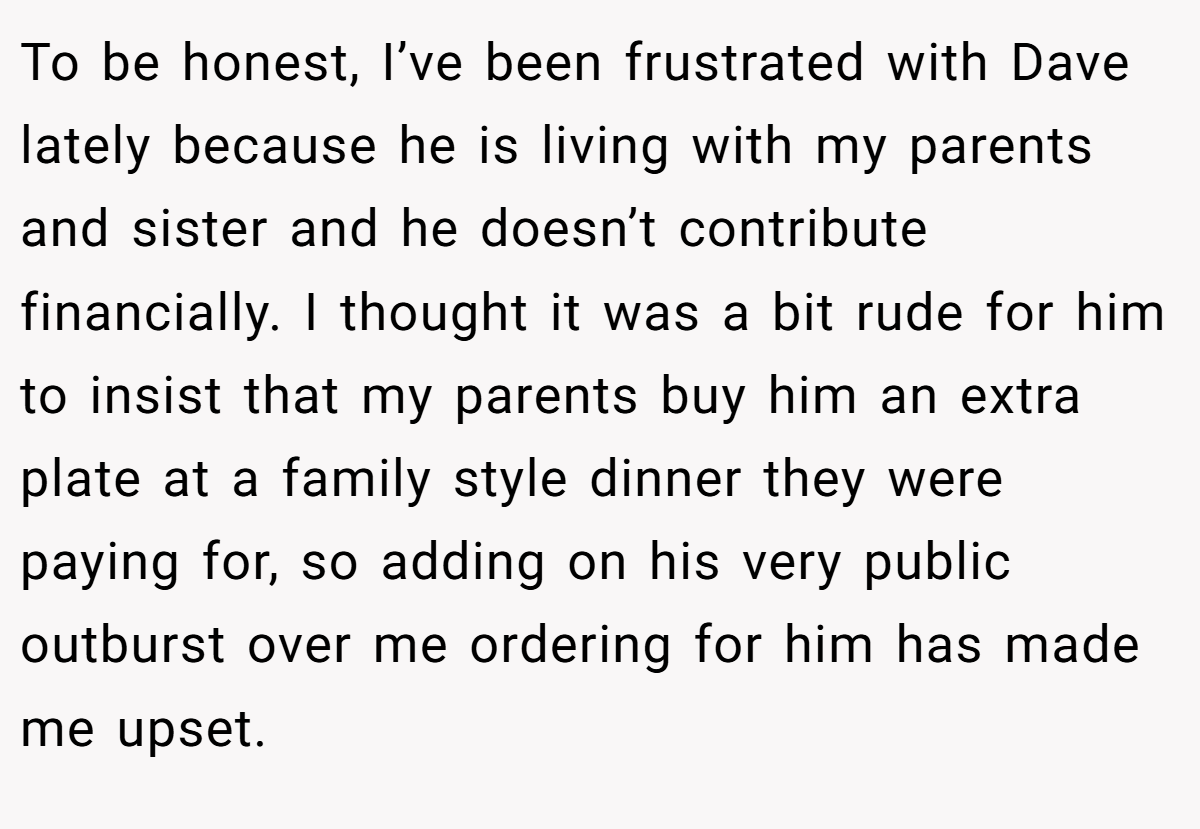To be honest, I’ve been frustrated with Dave lately because he is living with my parents and sister and he doesn’t contribute financially. I thought it was a bit rude for him to insist that my parents buy him an extra plate at a family style dinner they were paying for, so adding on his very public outburst over me ordering for him has made me upset.