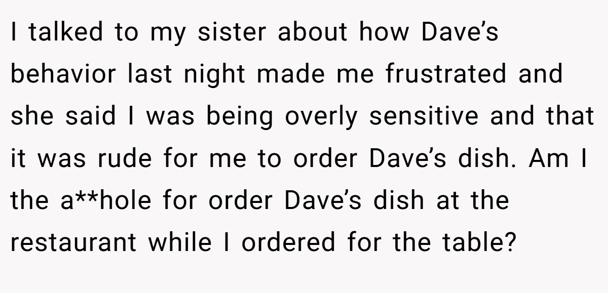 I talked to my sister about how Dave’s behavior last night made me frustrated and she said I was being overly sensitive and that it was rude for me to order Dave’s dish. Am I the a**hole for order Dave’s dish at the restaurant while I ordered for the table?