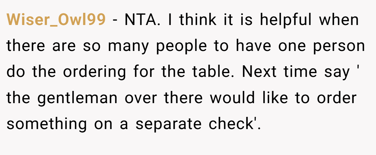 Wiser_Owl99 - NTA. I think it is helpful when there are so many people to have one person do the ordering for the table. Next time say ' the gentleman over there would like to order something on a separate check'.