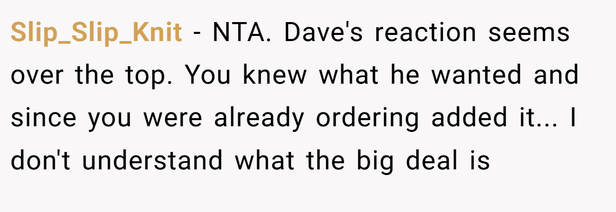 Slip_Slip_Knit - NTA. Dave's reaction seems over the top. You knew what he wanted and since you were already ordering added it... I don't understand what the big deal is