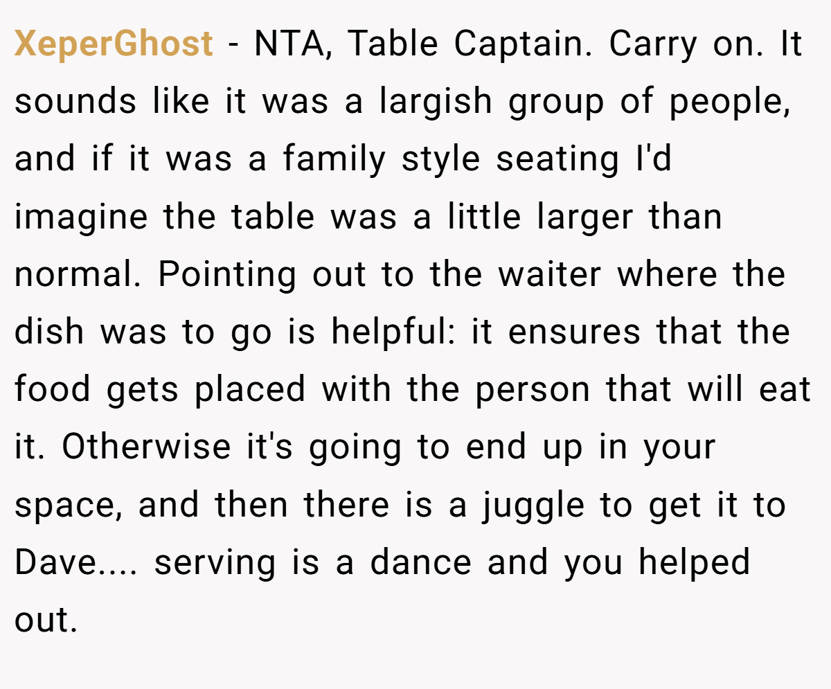XeperGhost - NTA, Table Captain. Carry on. It sounds like it was a largish group of people, and if it was a family style seating I'd imagine the table was a little larger than normal. Pointing out to the waiter where the dish was to go is helpful: it ensures that the food gets placed with the person that will eat it. Otherwise it's going to end up in your space, and then there is a juggle to get it to Dave.... serving is a dance and you helped out.