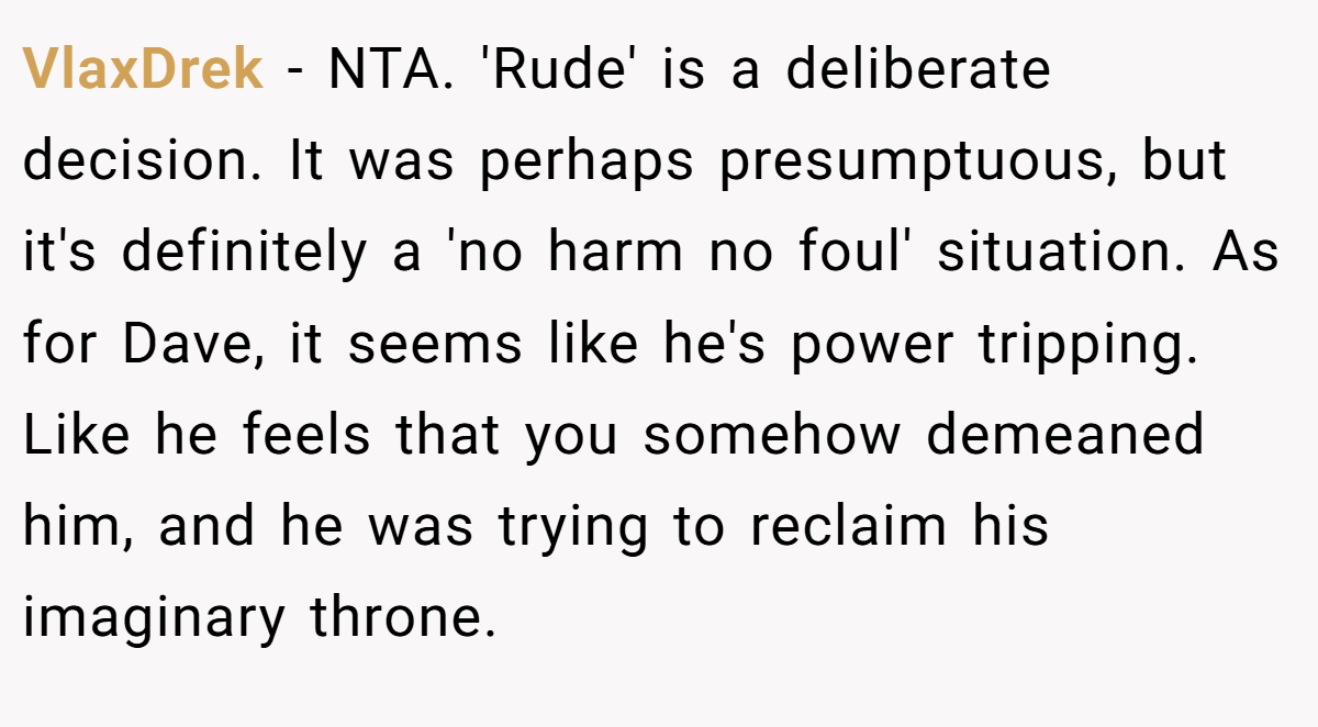 VlaxDrek - NTA. 'Rude' is a deliberate decision. It was perhaps presumptuous, but it's definitely a 'no harm no foul' situation. As for Dave, it seems like he's power tripping. Like he feels that you somehow demeaned him, and he was trying to reclaim his imaginary throne.