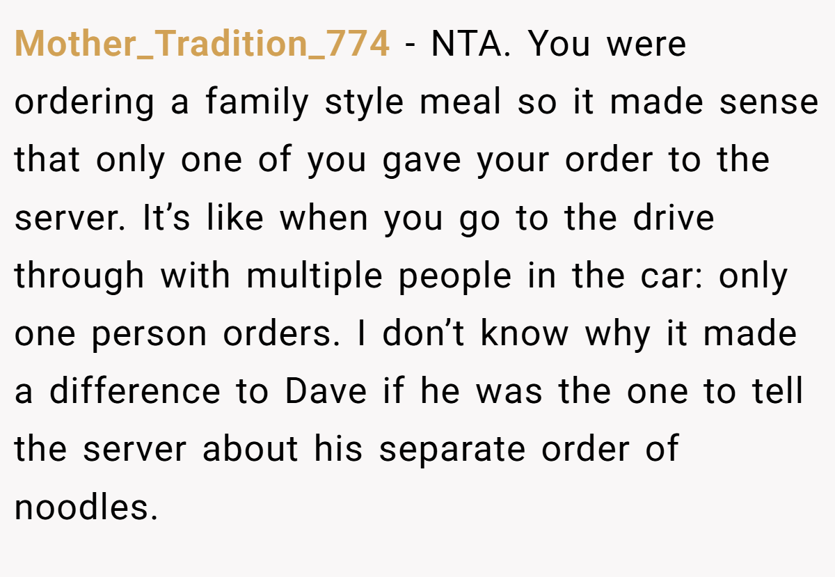 Mother_Tradition_774 - NTA. You were ordering a family style meal so it made sense that only one of you gave your order to the server. It’s like when you go to the drive through with multiple people in the car: only one person orders. I don’t know why it made a difference to Dave if he was the one to tell the server about his separate order of noodles.