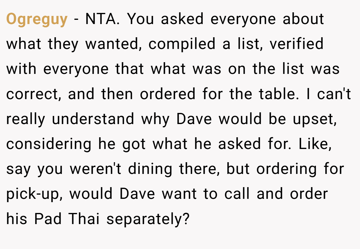 Ogreguy - NTA. You asked everyone about what they wanted, compiled a list, verified with everyone that what was on the list was correct, and then ordered for the table. I can't really understand why Dave would be upset, considering he got what he asked for. Like, say you weren't dining there, but ordering for pick-up, would Dave want to call and order his Pad Thai separately?