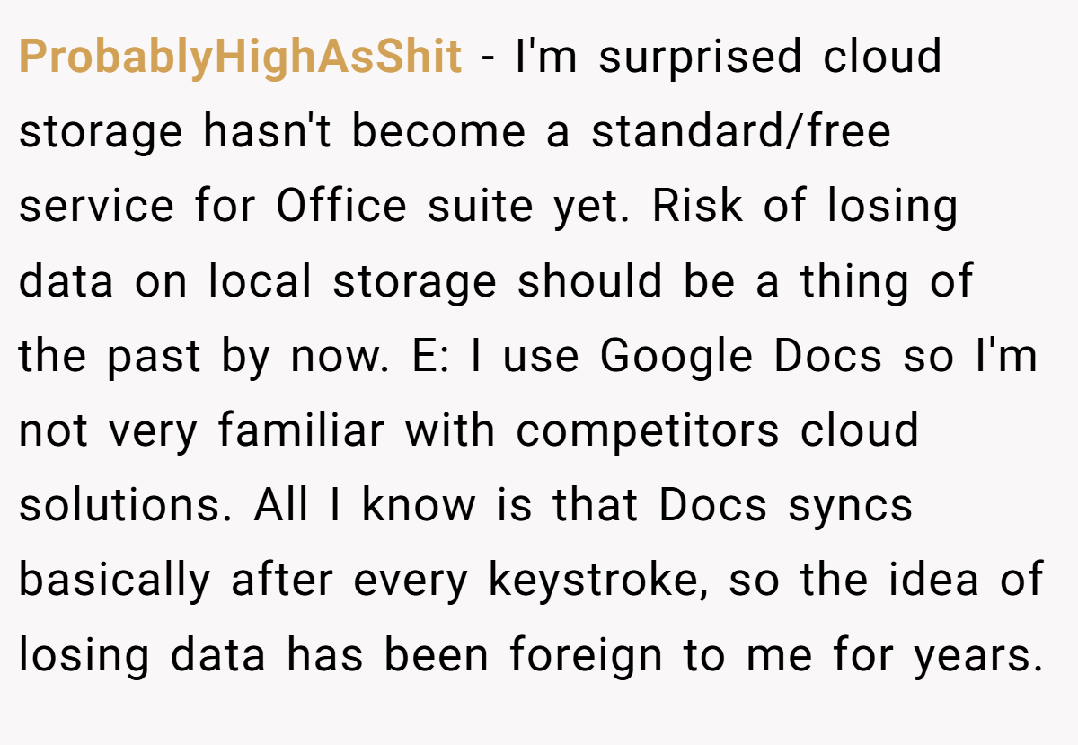 ProbablyHighAsShit − I'm surprised cloud storage hasn't become a standard/free service for Office suite yet. Risk of losing data on local storage should be a thing of the past by now. E: I use Google Docs so I'm not very familiar with competitors cloud solutions. All I know is that Docs syncs basically after every keystroke, so the idea of losing data has been foreign to me for years.