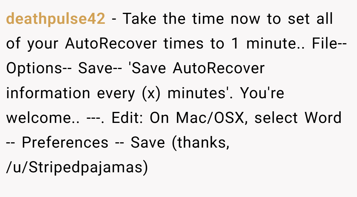 deathpulse42 − Take the time now to set all of your AutoRecover times to 1 minute.. File-- Options-- Save-- 'Save AutoRecover information every (x) minutes'. You're welcome.. ---. Edit: On Mac/OSX, select Word -- Preferences -- Save (thanks, /u/Stripedpajamas)