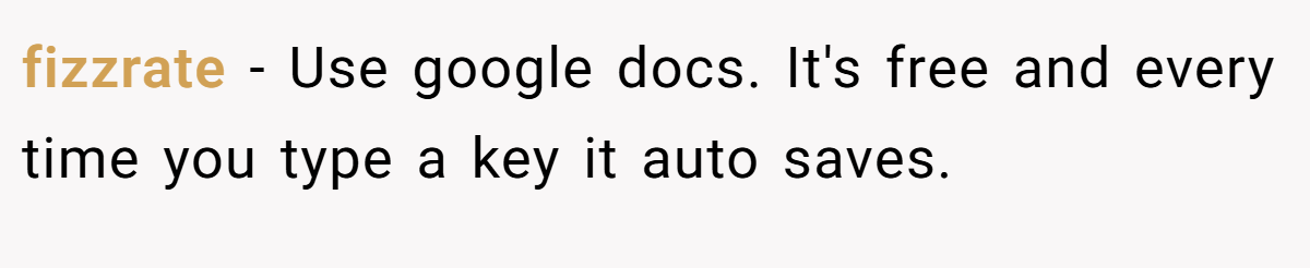 fizzrate − Use google docs. It's free and every time you type a key it auto saves.