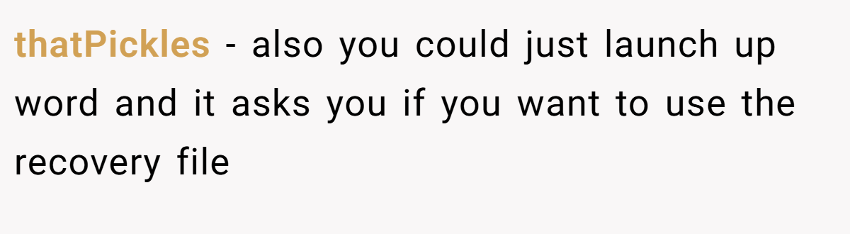 thatPickles − also you could just launch up word and it asks you if you want to use the recovery file
