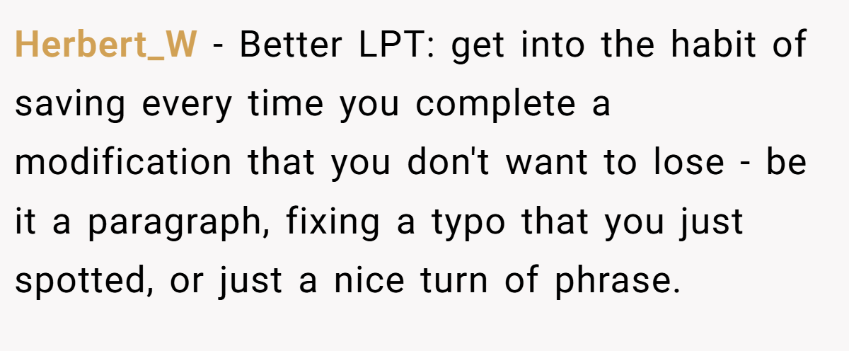Herbert_W − Better LPT: get into the habit of saving every time you complete a modification that you don't want to lose - be it a paragraph, fixing a typo that you just spotted, or just a nice turn of phrase.