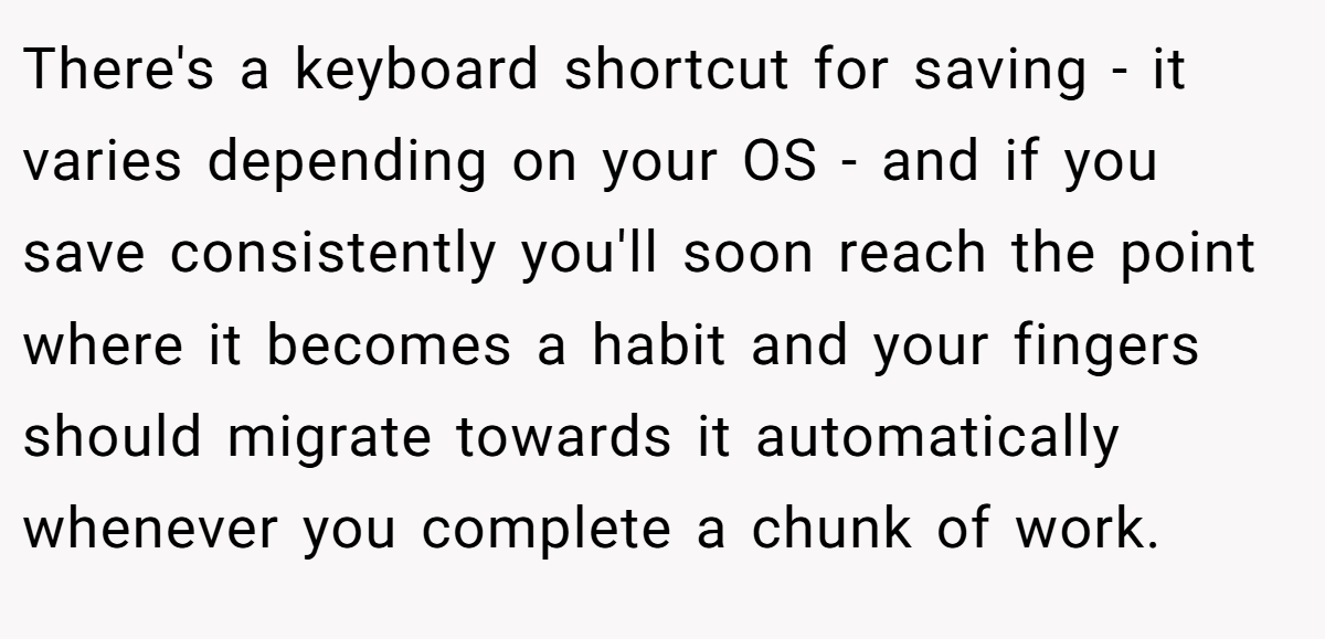 There's a keyboard shortcut for saving - it varies depending on your OS - and if you save consistently you'll soon reach the point where it becomes a habit and your fingers should migrate towards it automatically whenever you complete a chunk of work.