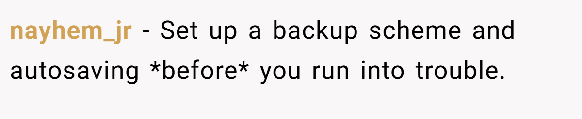nayhem_jr − Set up a backup scheme and autosaving *before* you run into trouble.