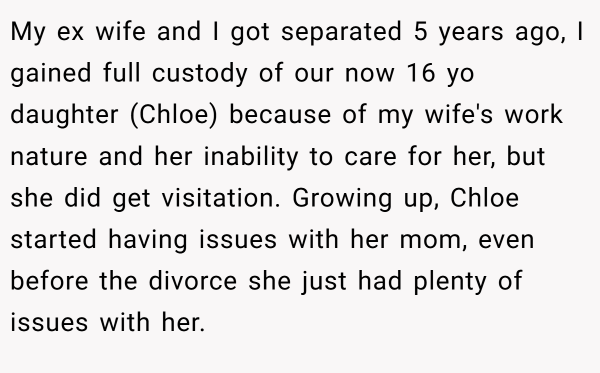 My ex wife and I got separated 5 years ago, I gained full custody of our now 16 yo daughter (Chloe) because of my wife's work nature and her inability to care for her, but she did get visitation. Growing up, Chloe started having issues with her mom, even before the divorce she just had plenty of issues with her.