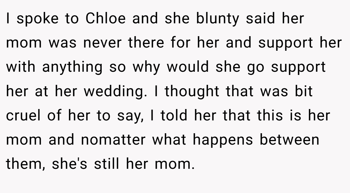 I spoke to Chloe and she blunty said her mom was never there for her and support her with anything so why would she go support her at her wedding. I thought that was bit cruel of her to say, I told her that this is her mom and nomatter what happens between them, she's still her mom.