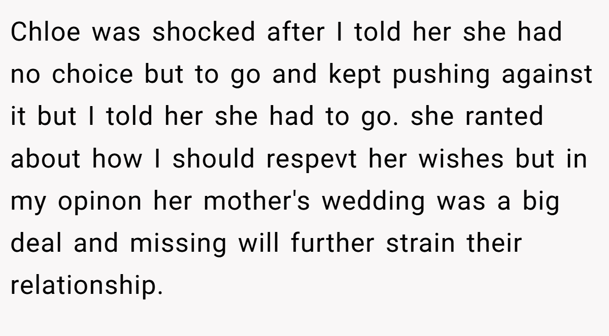 Chloe was shocked after I told her she had no choice but to go and kept pushing against it but I told her she had to go. she ranted about how I should respevt her wishes but in my opinon her mother's wedding was a big deal and missing will further strain their relationship.