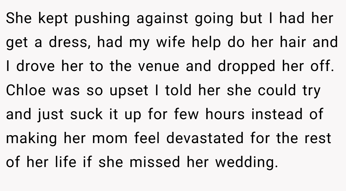 She kept pushing against going but I had her get a dress, had my wife help do her hair and I drove her to the venue and dropped her off. Chloe was so upset I told her she could try and just suck it up for few hours instead of making her mom feel devastated for the rest of her life if she missed her wedding.