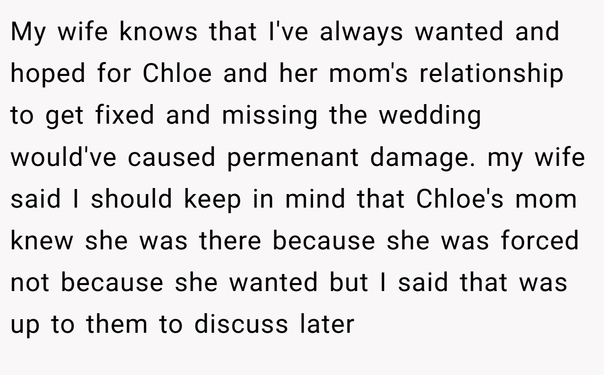 My wife knows that I've always wanted and hoped for Chloe and her mom's relationship to get fixed and missing the wedding would've caused permenant damage. my wife said I should keep in mind that Chloe's mom knew she was there because she was forced not because she wanted but I said that was up to them to discuss later