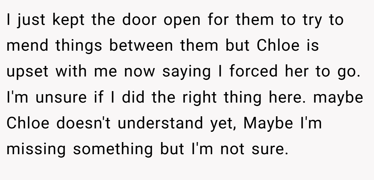 I just kept the door open for them to try to mend things between them but Chloe is upset with me now saying I forced her to go. I'm unsure if I did the right thing here. maybe Chloe doesn't understand yet, Maybe I'm missing something but I'm not sure.