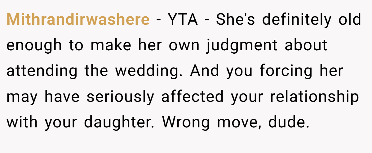 Mithrandirwashere − YTA - She's definitely old enough to make her own judgment about attending the wedding. And you forcing her may have seriously affected your relationship with your daughter. Wrong move, dude.
