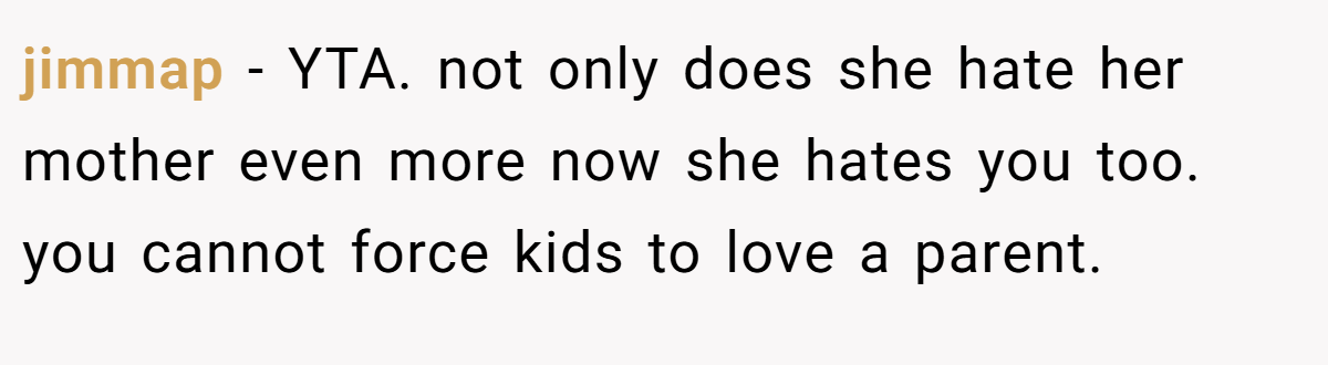 jimmap − YTA. not only does she hate her mother even more now she hates you too. you cannot force kids to love a parent.