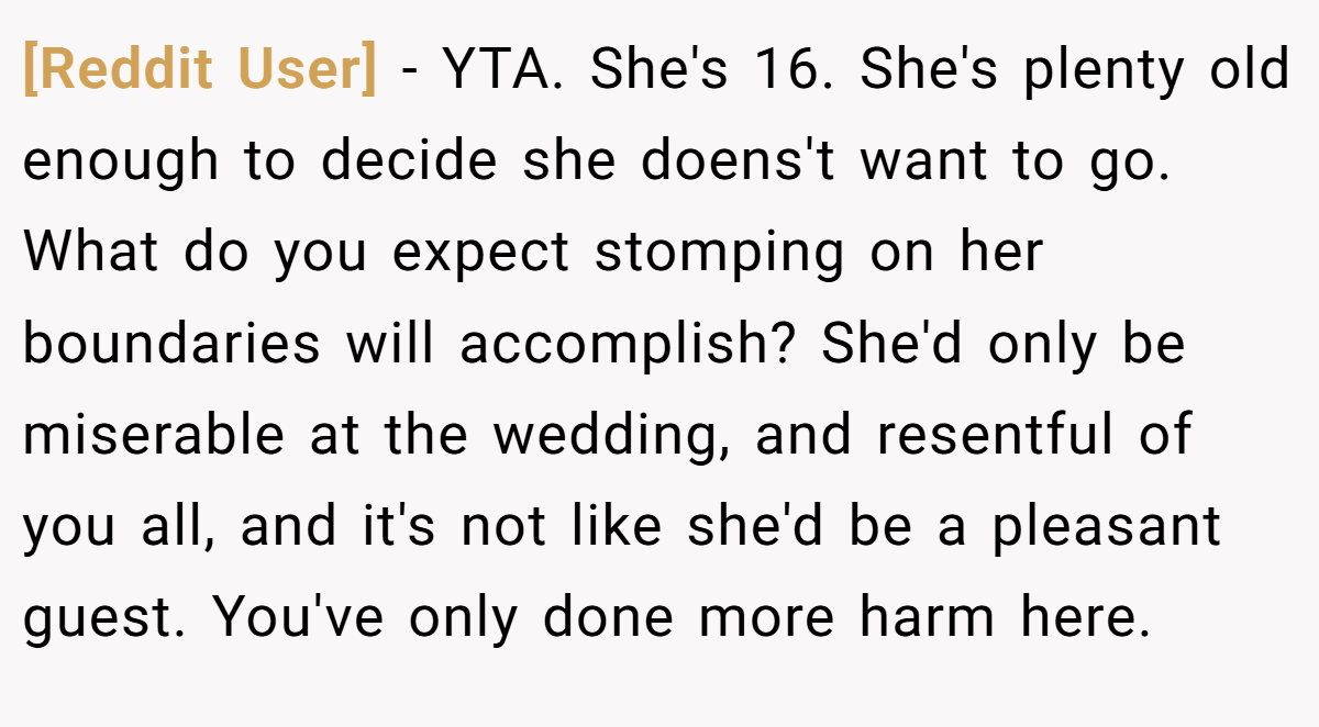 [Reddit User] − YTA. She's 16. She's plenty old enough to decide she doens't want to go. What do you expect stomping on her boundaries will accomplish? She'd only be miserable at the wedding, and resentful of you all, and it's not like she'd be a pleasant guest. You've only done more harm here.