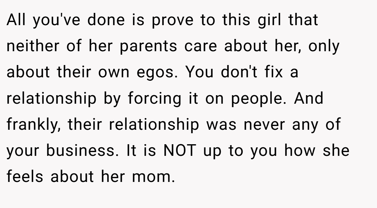 All you've done is prove to this girl that neither of her parents care about her, only about their own egos. You don't fix a relationship by forcing it on people. And frankly, their relationship was never any of your business. It is NOT up to you how she feels about her mom.