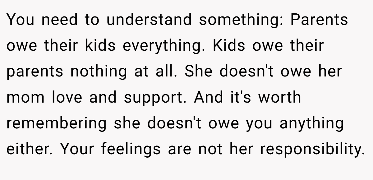 You need to understand something: Parents owe their kids everything. Kids owe their parents nothing at all. She doesn't owe her mom love and support. And it's worth remembering she doesn't owe you anything either. Your feelings are not her responsibility.