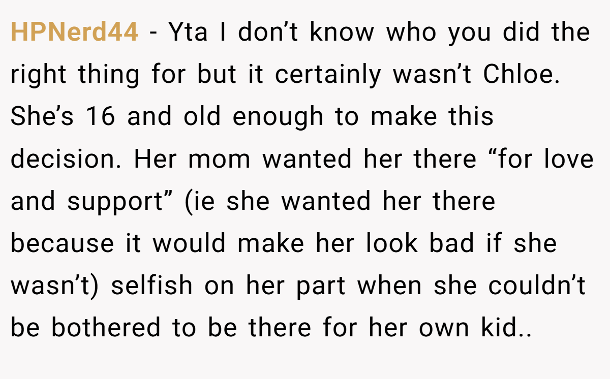 HPNerd44 − Yta I don’t know who you did the right thing for but it certainly wasn’t Chloe. She’s 16 and old enough to make this decision. Her mom wanted her there “for love and support” (ie she wanted her there because it would make her look bad if she wasn’t) selfish on her part when she couldn’t be bothered to be there for her own kid..