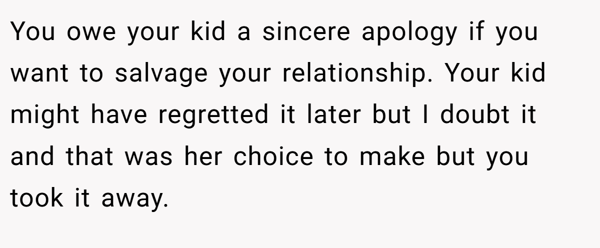 You owe your kid a sincere apology if you want to salvage your relationship. Your kid might have regretted it later but I doubt it and that was her choice to make but you took it away.