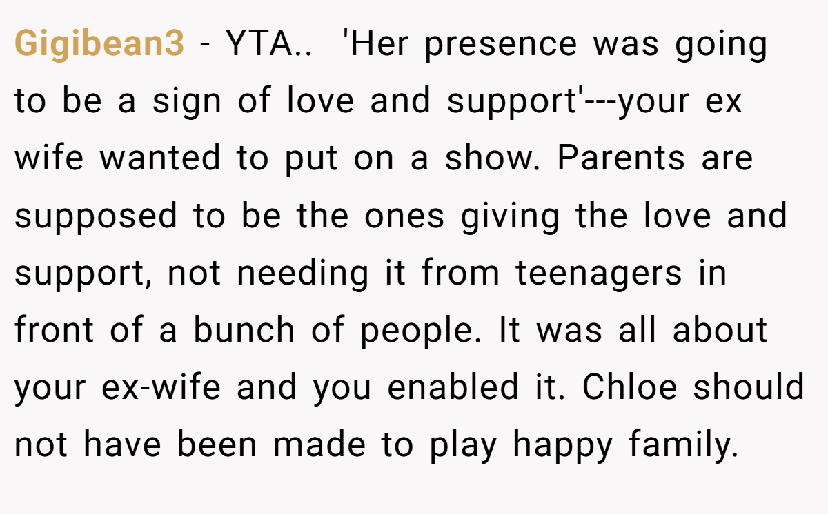 Gigibean3 − YTA.. ​ 'Her presence was going to be a sign of love and support'---your ex wife wanted to put on a show. Parents are supposed to be the ones giving the love and support, not needing it from teenagers in front of a bunch of people. It was all about your ex-wife and you enabled it. Chloe should not have been made to play happy family.