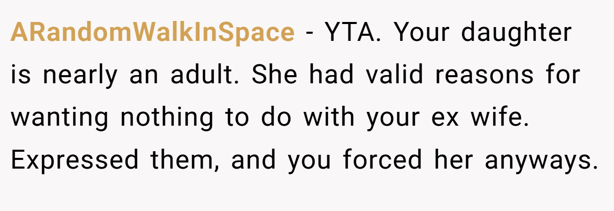ARandomWalkInSpace − YTA. Your daughter is nearly an adult. She had valid reasons for wanting nothing to do with your ex wife. Expressed them, and you forced her anyways.