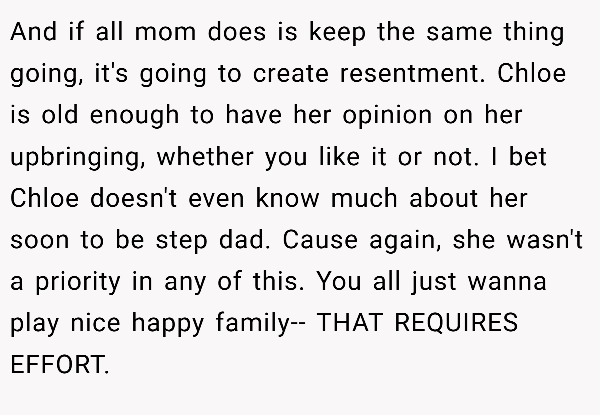 And if all mom does is keep the same thing going, it's going to create resentment. Chloe is old enough to have her opinion on her upbringing, whether you like it or not. I bet Chloe doesn't even know much about her soon to be step dad. Cause again, she wasn't a priority in any of this. You all just wanna play nice happy family-- THAT REQUIRES EFFORT.