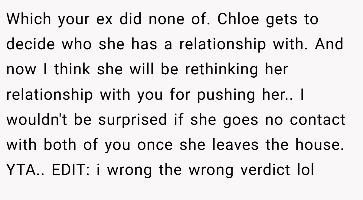 Which your ex did none of. Chloe gets to decide who she has a relationship with. And now I think she will be rethinking her relationship with you for pushing her.. I wouldn't be surprised if she goes no contact with both of you once she leaves the house. YTA.. EDIT: i wrong the wrong verdict lol