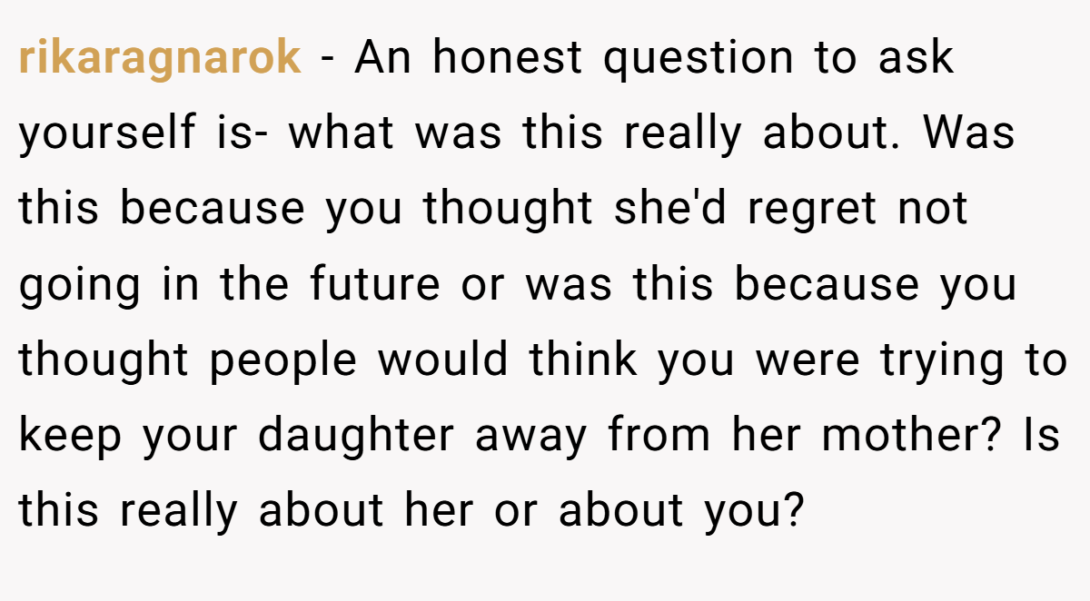 rikaragnarok − An honest question to ask yourself is- what was this really about. Was this because you thought she'd regret not going in the future or was this because you thought people would think you were trying to keep your daughter away from her mother? Is this really about her or about you?