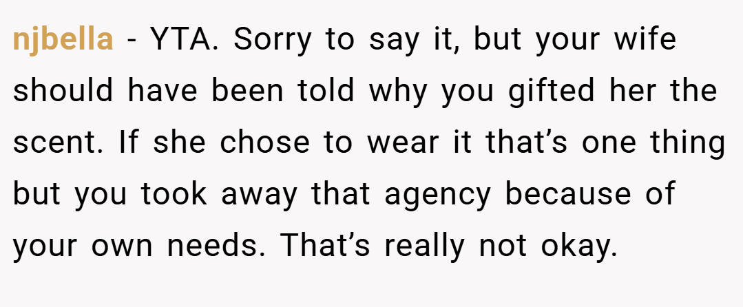 njbella − YTA. Sorry to say it, but your wife should have been told why you gifted her the scent. If she chose to wear it that’s one thing but you took away that agency because of your own needs. That’s really not okay.