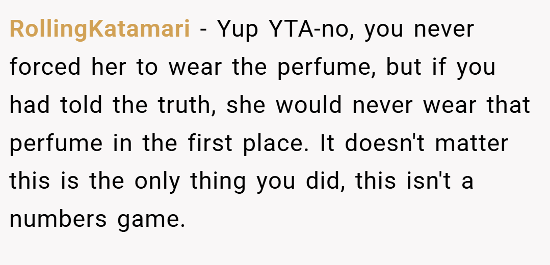 RollingKatamari − Yup YTA-no, you never forced her to wear the perfume, but if you had told the truth, she would never wear that perfume in the first place. It doesn't matter this is the only thing you did, this isn't a numbers game.